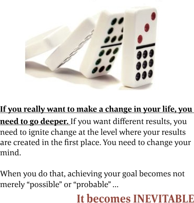 If you really want to make a change in your life, you need to go deeper. If you want different results, you need to ignite change at the level where your results are created in the first place. You need to change your mind. When you do that, achieving your goal becomes not merely “possible” or “probable” It becomes INEVITABLE.